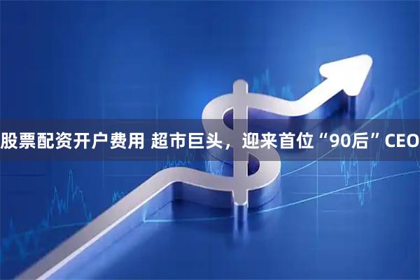 股票配资开户费用 超市巨头，迎来首位“90后”CEO