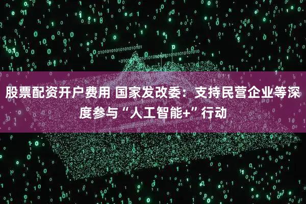 股票配资开户费用 国家发改委：支持民营企业等深度参与“人工智能+”行动