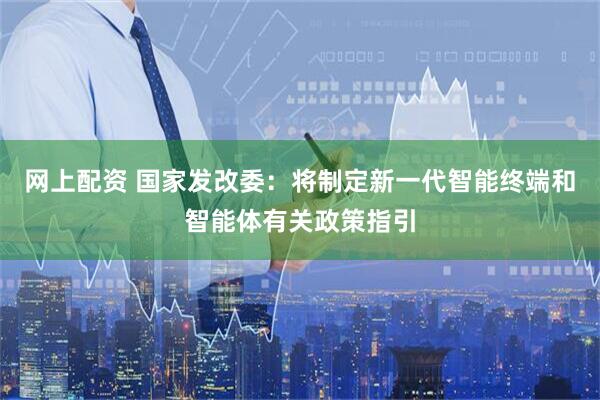 网上配资 国家发改委：将制定新一代智能终端和智能体有关政策指引