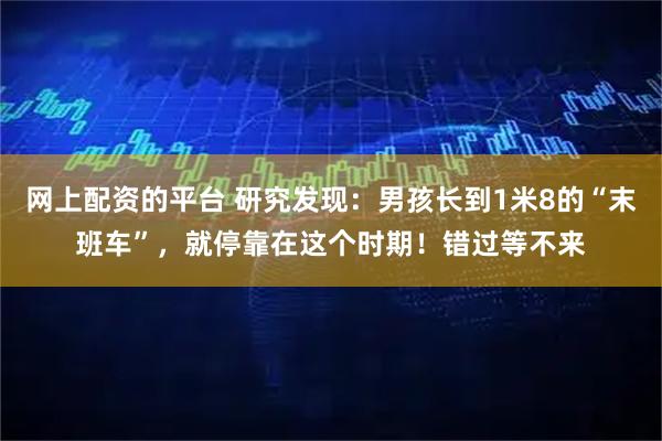 网上配资的平台 研究发现：男孩长到1米8的“末班车”，就停靠在这个时期！错过等不来