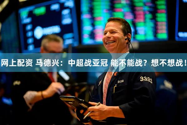 网上配资 马德兴：中超战亚冠 能不能战？想不想战！