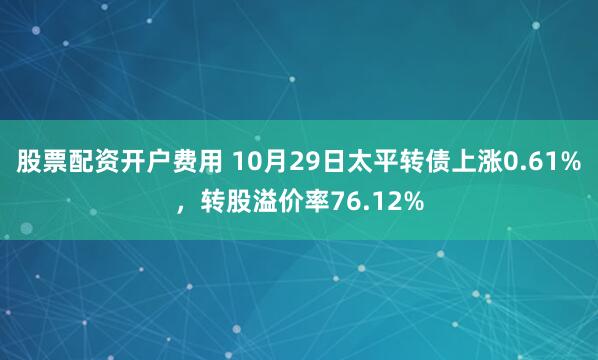 股票配资开户费用 10月29日太平转债上涨0.61%，转股溢价率76.12%