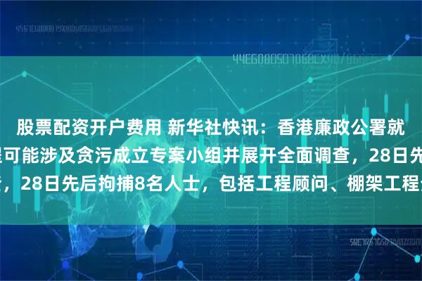 股票配资开户费用 新华社快讯：香港廉政公署就大埔宏福苑大维修工程可能涉及贪污成立专案小组并展开全面调查，28日先后拘捕8名人士，包括工程顾问、棚架工程分判商及中间人