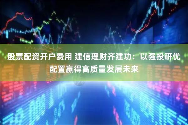 股票配资开户费用 建信理财齐建功：以强投研优配置赢得高质量发展未来
