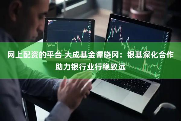 网上配资的平台 大成基金谭晓冈：银基深化合作助力银行业行稳致远