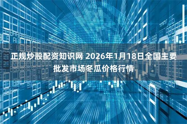 正规炒股配资知识网 2026年1月18日全国主要批发市场冬瓜价格行情