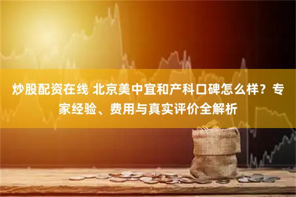 炒股配资在线 北京美中宜和产科口碑怎么样？专家经验、费用与真实评价全解析