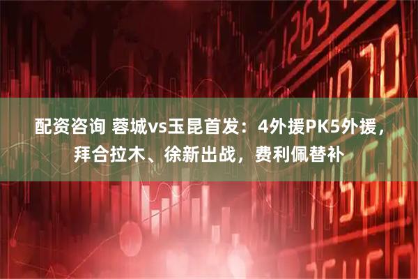 配资咨询 蓉城vs玉昆首发：4外援PK5外援，拜合拉木、徐新出战，费利佩替补