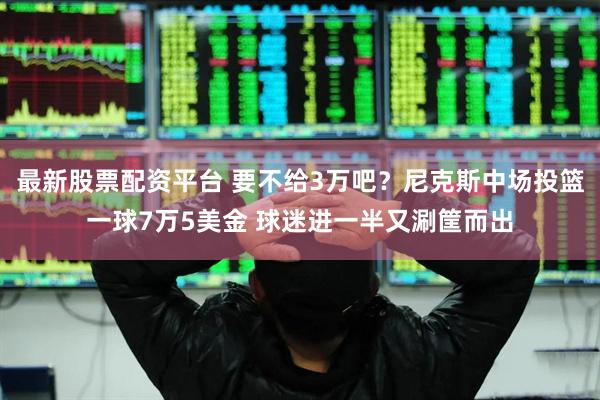 最新股票配资平台 要不给3万吧？尼克斯中场投篮一球7万5美金 球迷进一半又涮筐而出