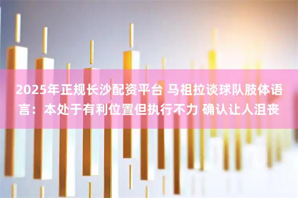 2025年正规长沙配资平台 马祖拉谈球队肢体语言：本处于有利位置但执行不力 确认让人沮丧