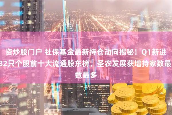 资炒股门户 社保基金最新持仓动向揭秘！Q1新进282只个股前十大流通股东榜，圣农发展获增持家数最多