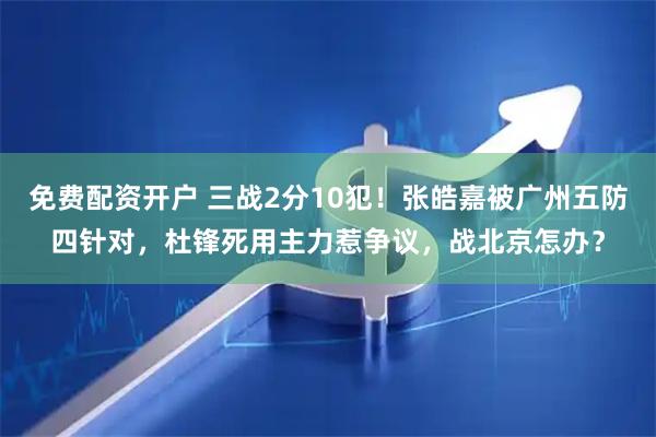 免费配资开户 三战2分10犯！张皓嘉被广州五防四针对，杜锋死用主力惹争议，战北京怎办？