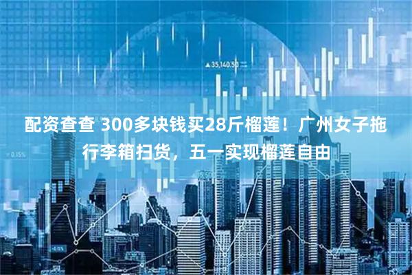 配资查查 300多块钱买28斤榴莲！广州女子拖行李箱扫货，五一实现榴莲自由
