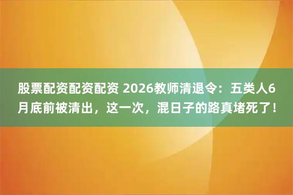 股票配资配资配资 2026教师清退令：五类人6月底前被清出，这一次，混日子的路真堵死了！