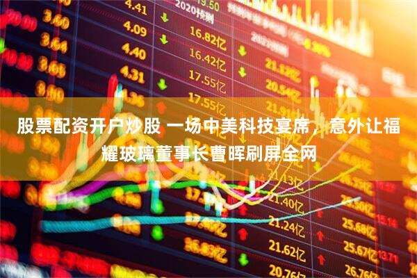 股票配资开户炒股 一场中美科技宴席，意外让福耀玻璃董事长曹晖刷屏全网