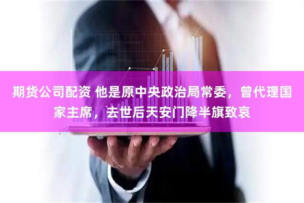 期货公司配资 他是原中央政治局常委，曾代理国家主席，去世后天安门降半旗致哀