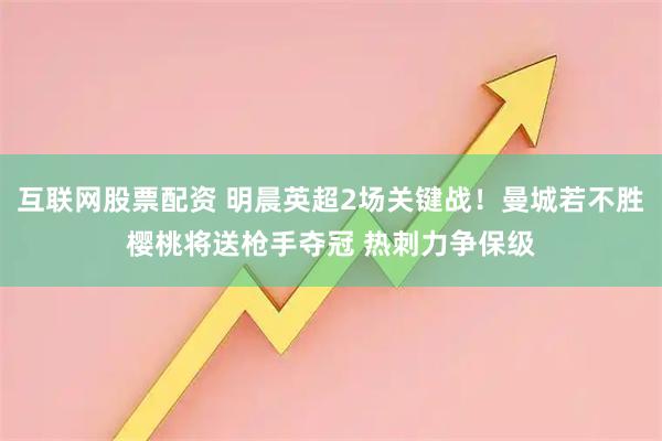 互联网股票配资 明晨英超2场关键战！曼城若不胜樱桃将送枪手夺冠 热刺力争保级