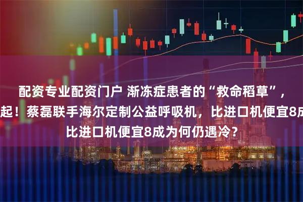 配资专业配资门户 渐冻症患者的“救命稻草”，很多人却买不起！蔡磊联手海尔定制公益呼吸机，比进口机便宜8成为何仍遇冷？
