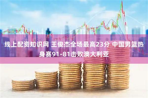 线上配资知识网 王俊杰全场最高23分 中国男篮热身赛91-81击败澳大利亚