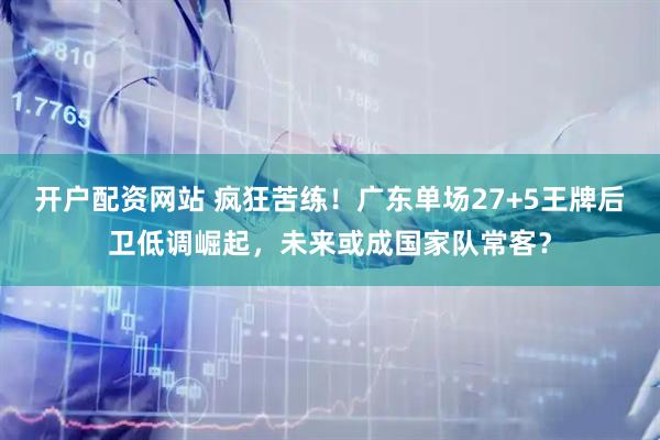 开户配资网站 疯狂苦练！广东单场27+5王牌后卫低调崛起，未来或成国家队常客？