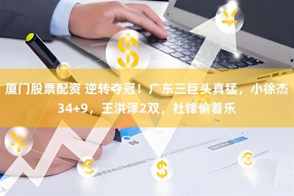 厦门股票配资 逆转夺冠！广东三巨头真猛，小徐杰34+9，王洪泽2双，杜锋偷着乐
