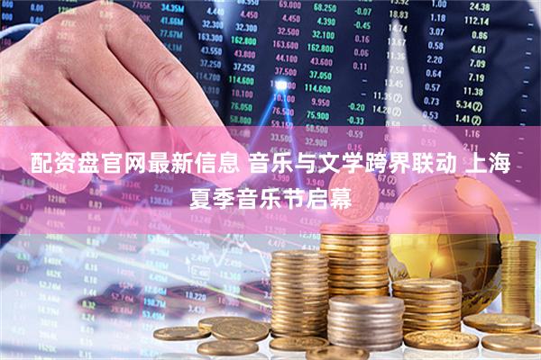 配资盘官网最新信息 音乐与文学跨界联动 上海夏季音乐节启幕