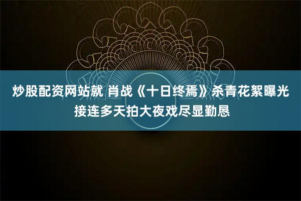 炒股配资网站就 肖战《十日终焉》杀青花絮曝光 接连多天拍大夜戏尽显勤恳