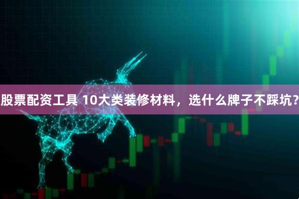 股票配资工具 10大类装修材料，选什么牌子不踩坑？