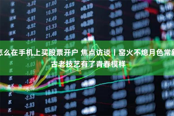 怎么在手机上买股票开户 焦点访谈丨窑火不熄月色常新 古老技艺有了青春模样