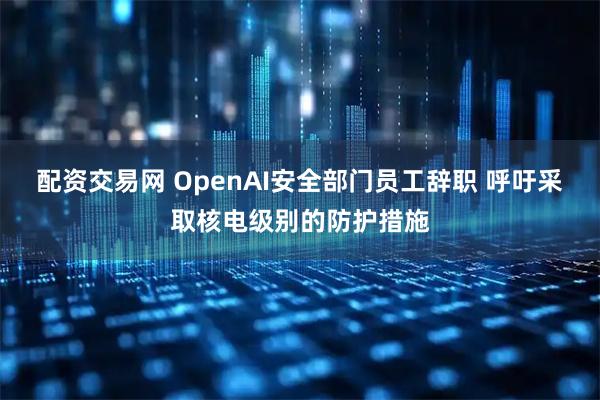 配资交易网 OpenAI安全部门员工辞职 呼吁采取核电级别的防护措施