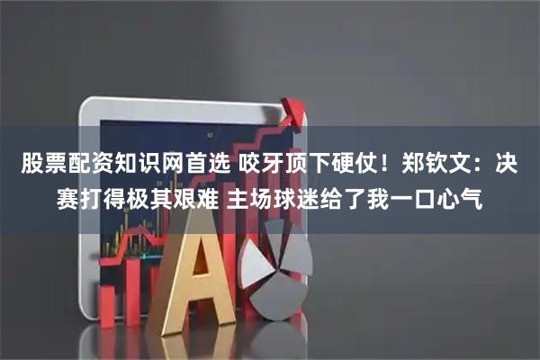 股票配资知识网首选 咬牙顶下硬仗！郑钦文：决赛打得极其艰难 主场球迷给了我一口心气