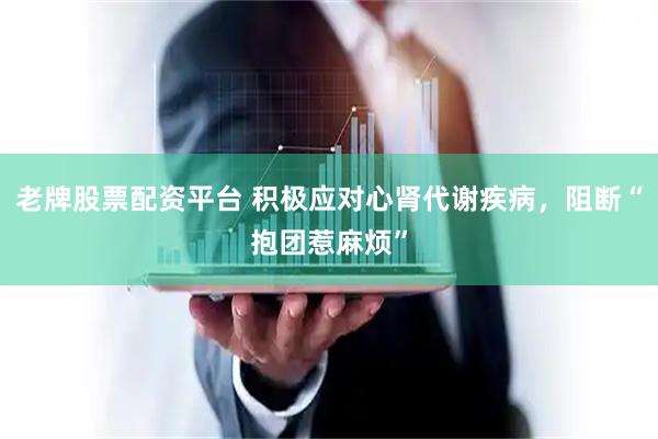 老牌股票配资平台 积极应对心肾代谢疾病，阻断“抱团惹麻烦”